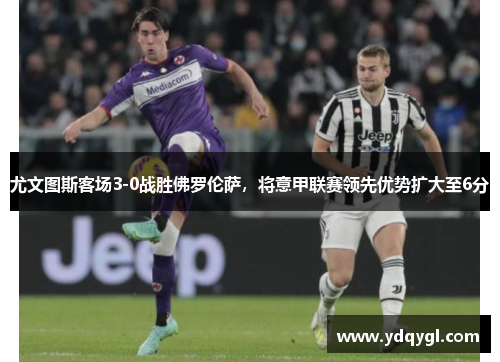 尤文图斯客场3-0战胜佛罗伦萨，将意甲联赛领先优势扩大至6分